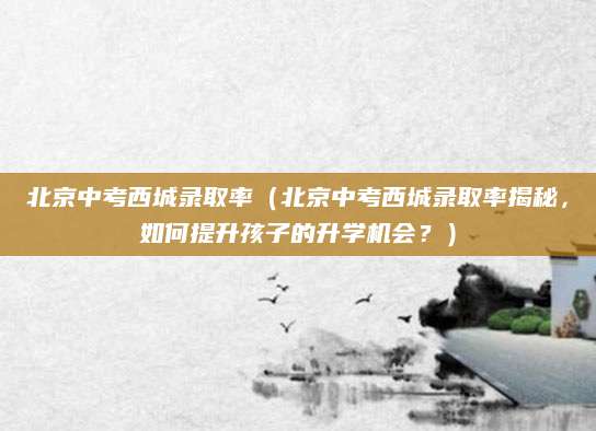 北京中考西城录取率（北京中考西城录取率揭秘，如何提升孩子的升学机会？）
