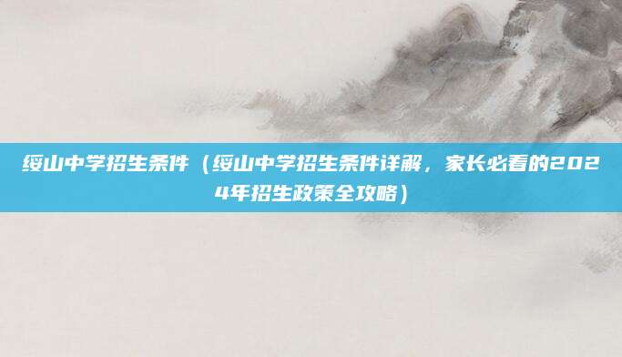 绥山中学招生条件（绥山中学招生条件详解，家长必看的2024年招生政策全攻略）