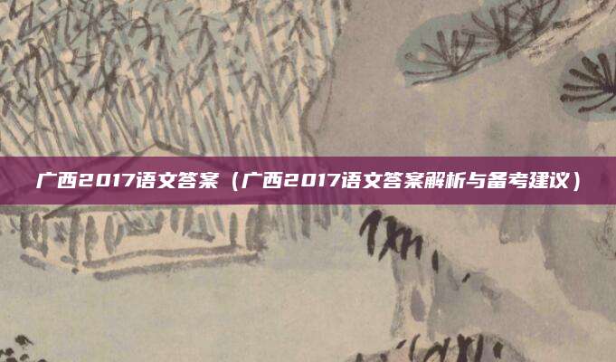 广西2017语文答案（广西2017语文答案解析与备考建议）