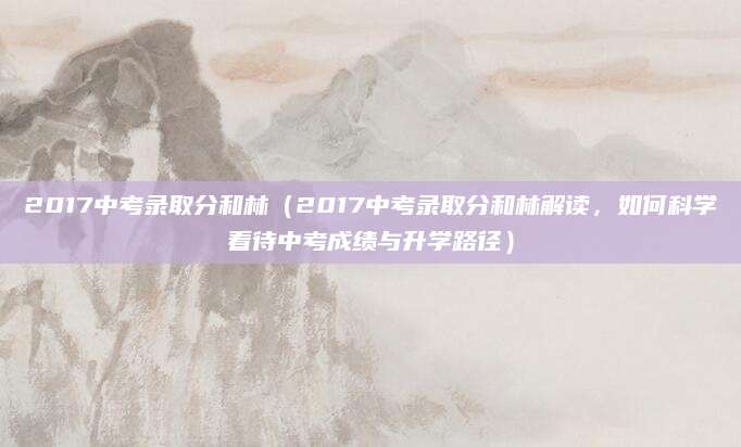 2017中考录取分和林（2017中考录取分和林解读，如何科学看待中考成绩与升学路径）