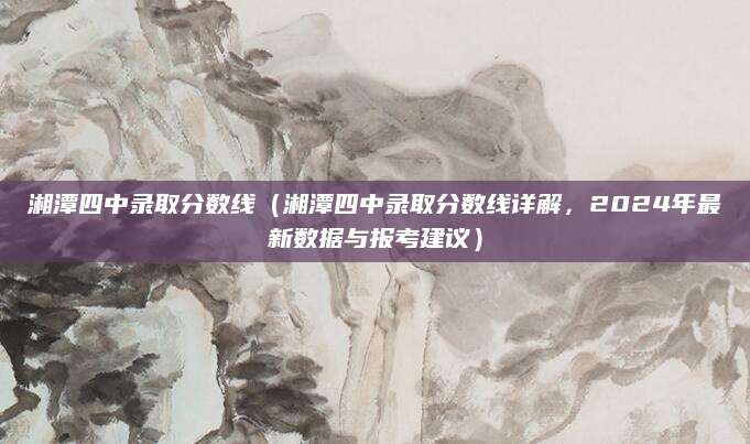湘潭四中录取分数线（湘潭四中录取分数线详解，2024年最新数据与报考建议）