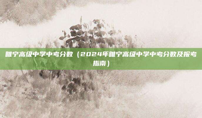睢宁高级中学中考分数（2024年睢宁高级中学中考分数及报考指南）