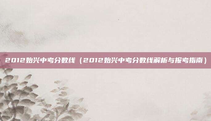 2012始兴中考分数线（2012始兴中考分数线解析与报考指南）