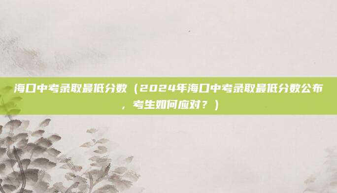 海口中考录取最低分数（2024年海口中考录取最低分数公布，考生如何应对？）