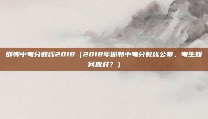 邯郸中考分数线2018（2018年邯郸中考分数线公布，考生如何应对？）