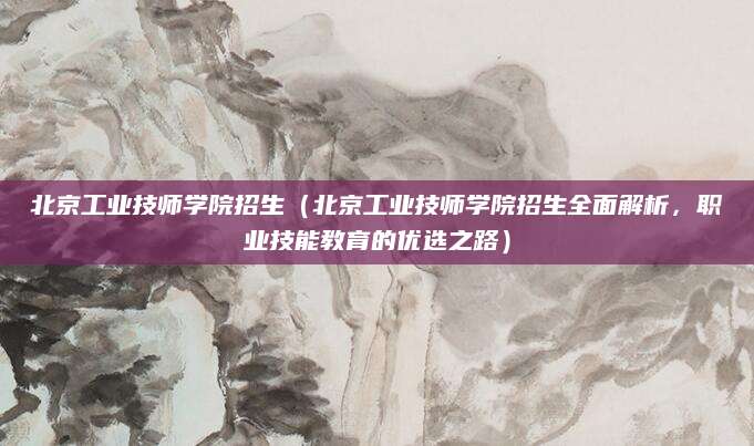 北京工业技师学院招生（北京工业技师学院招生全面解析，职业技能教育的优选之路）