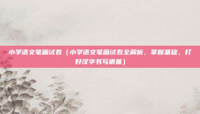 小学语文笔画试卷（小学语文笔画试卷全解析，掌握基础，打好汉字书写根基）