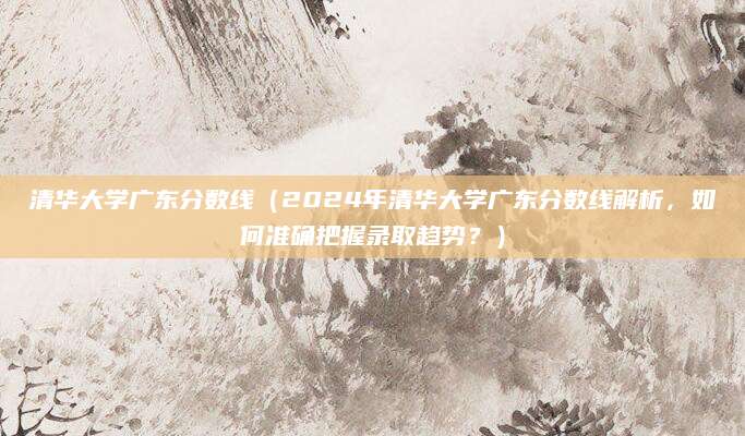 清华大学广东分数线（2024年清华大学广东分数线解析，如何准确把握录取趋势？）