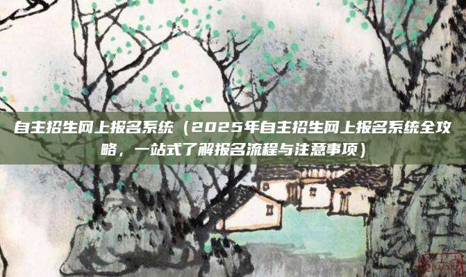 自主招生网上报名系统（2025年自主招生网上报名系统全攻略，一站式了解报名流程与注意事项）