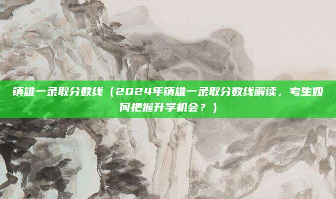 镇雄一录取分数线（2024年镇雄一录取分数线解读，考生如何把握升学机会？）