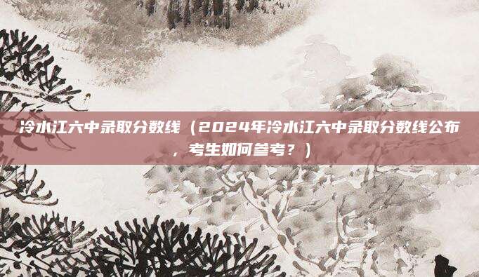 冷水江六中录取分数线（2024年冷水江六中录取分数线公布，考生如何参考？）