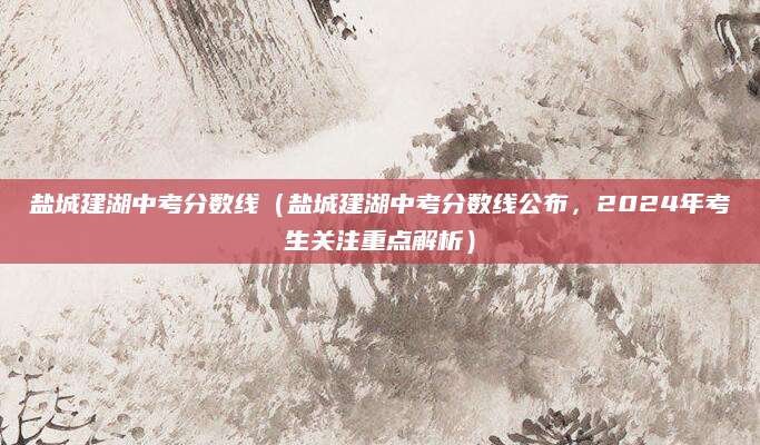 盐城建湖中考分数线（盐城建湖中考分数线公布，2024年考生关注重点解析）