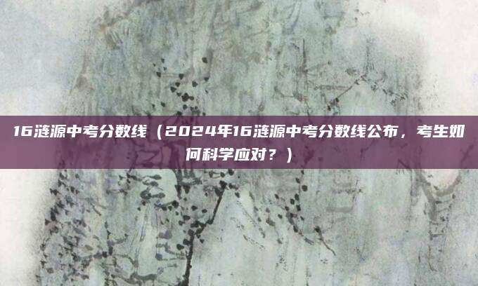 16涟源中考分数线（2024年16涟源中考分数线公布，考生如何科学应对？）