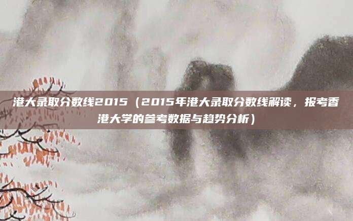 港大录取分数线2015（2015年港大录取分数线解读，报考香港大学的参考数据与趋势分析）