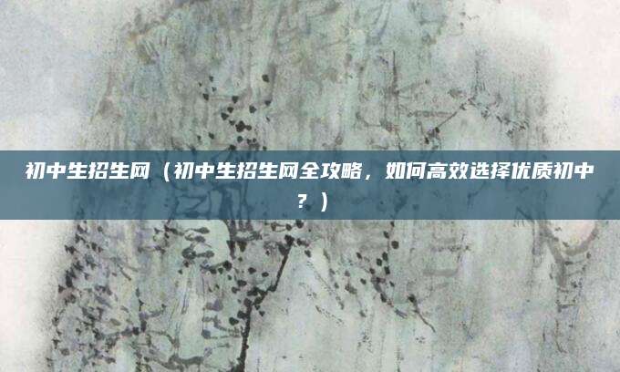 初中生招生网（初中生招生网全攻略，如何高效选择优质初中？）