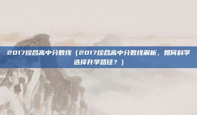 2017综合高中分数线（2017综合高中分数线解析，如何科学选择升学路径？）