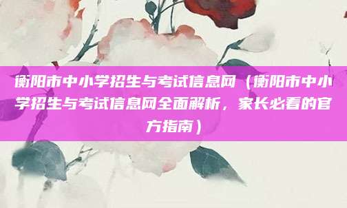 衡阳市中小学招生与考试信息网（衡阳市中小学招生与考试信息网全面解析，家长必看的官方指南）