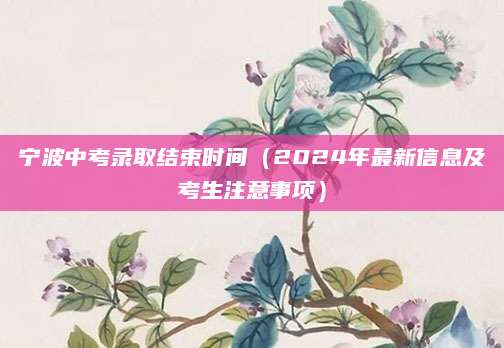 宁波中考录取结束时间（2024年最新信息及考生注意事项）