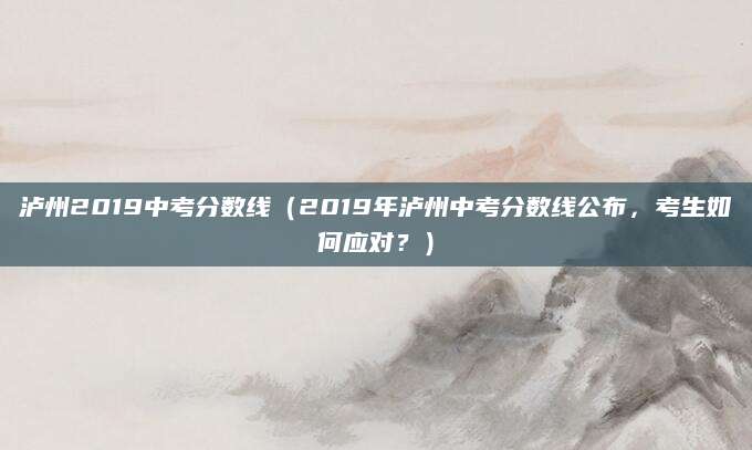 泸州2019中考分数线（2019年泸州中考分数线公布，考生如何应对？）