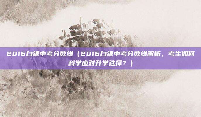 2016白银中考分数线（2016白银中考分数线解析，考生如何科学应对升学选择？）