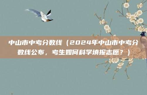 中山市中考分数线（2024年中山市中考分数线公布，考生如何科学填报志愿？）