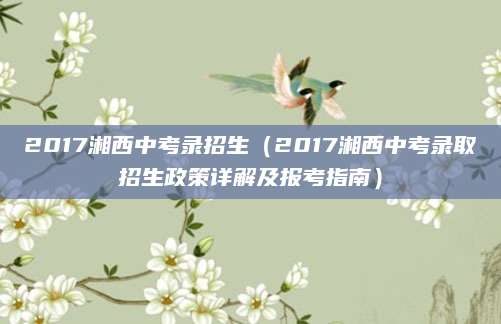 2017湘西中考录招生（2017湘西中考录取招生政策详解及报考指南）