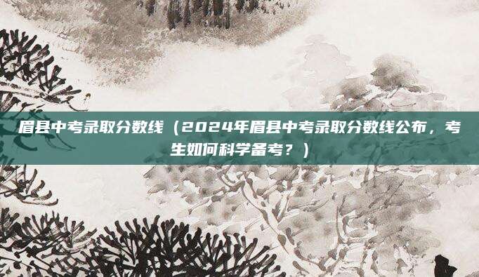 眉县中考录取分数线（2024年眉县中考录取分数线公布，考生如何科学备考？）