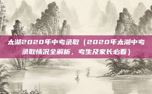 太湖2020年中考录取（2020年太湖中考录取情况全解析，考生及家长必看）
