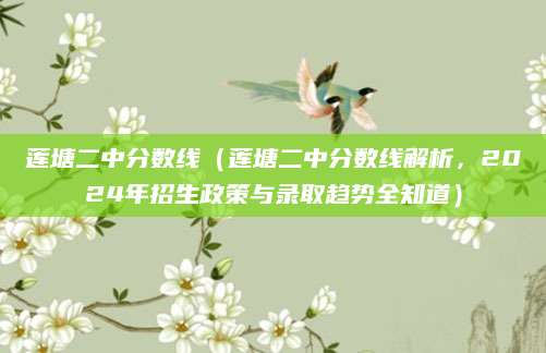 莲塘二中分数线（莲塘二中分数线解析，2024年招生政策与录取趋势全知道）
