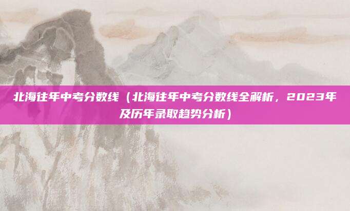 北海往年中考分数线（北海往年中考分数线全解析，2023年及历年录取趋势分析）