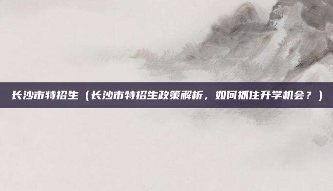 长沙市特招生（长沙市特招生政策解析，如何抓住升学机会？）