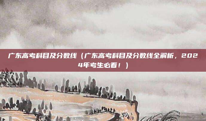 广东高考科目及分数线（广东高考科目及分数线全解析，2024年考生必看！）