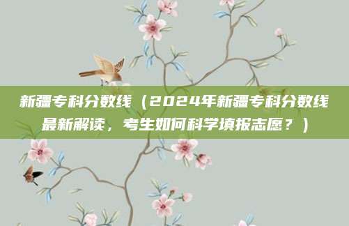 新疆专科分数线（2024年新疆专科分数线最新解读，考生如何科学填报志愿？）
