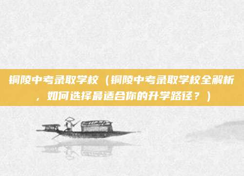 铜陵中考录取学校（铜陵中考录取学校全解析，如何选择最适合你的升学路径？）