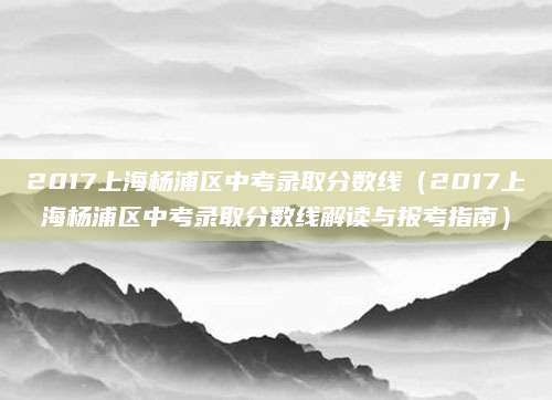 2017上海杨浦区中考录取分数线（2017上海杨浦区中考录取分数线解读与报考指南）