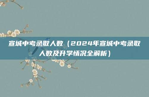宣城中考录取人数（2024年宣城中考录取人数及升学情况全解析）
