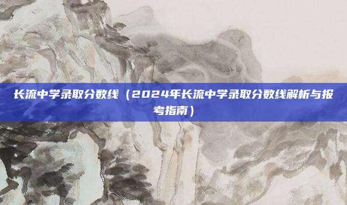 长流中学录取分数线（2024年长流中学录取分数线解析与报考指南）