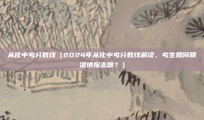 从化中考分数线（2024年从化中考分数线解读，考生如何精准填报志愿？）