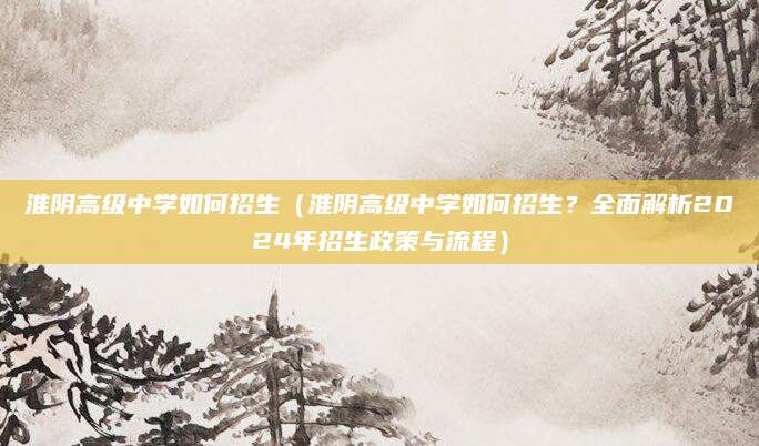 淮阴高级中学如何招生（淮阴高级中学如何招生？全面解析2024年招生政策与流程）