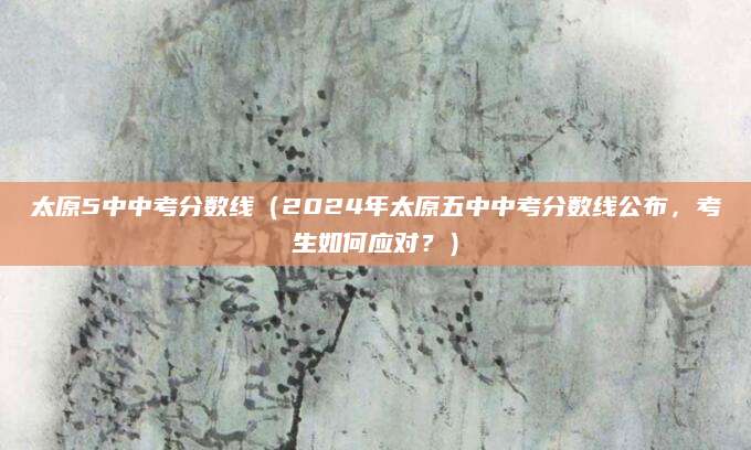 太原5中中考分数线（2024年太原五中中考分数线公布，考生如何应对？）
