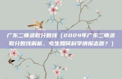 广东二师录取分数线（2024年广东二师录取分数线解析，考生如何科学填报志愿？）