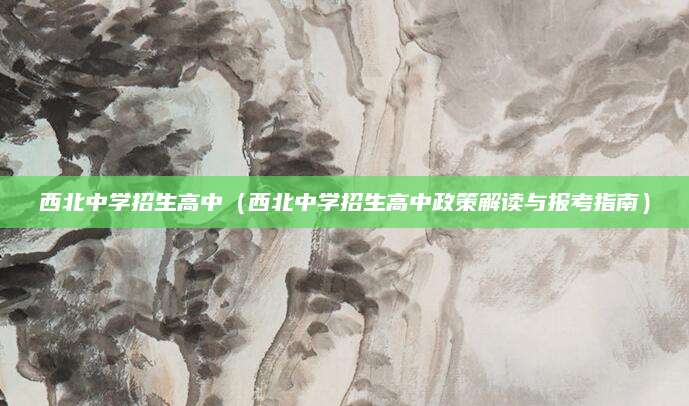 西北中学招生高中（西北中学招生高中政策解读与报考指南）