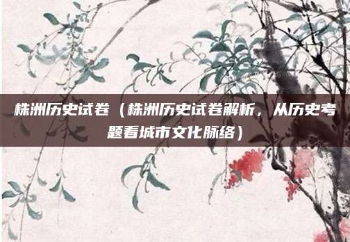 株洲历史试卷（株洲历史试卷解析，从历史考题看城市文化脉络）