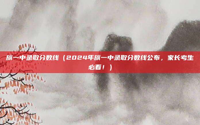 旗一中录取分数线（2024年旗一中录取分数线公布，家长考生必看！）