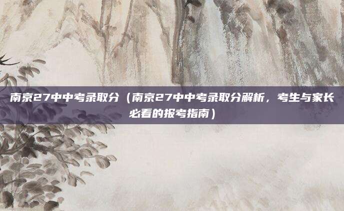 南京27中中考录取分（南京27中中考录取分解析，考生与家长必看的报考指南）