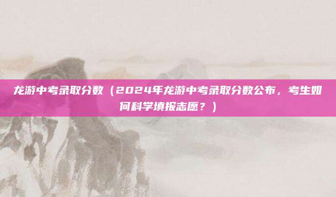 龙游中考录取分数（2024年龙游中考录取分数公布，考生如何科学填报志愿？）
