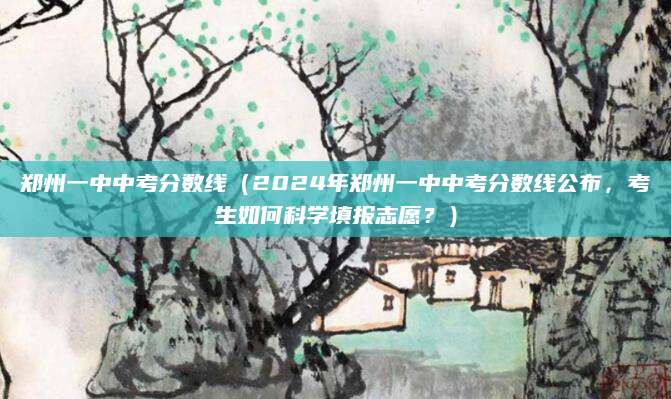 郑州一中中考分数线（2024年郑州一中中考分数线公布，考生如何科学填报志愿？）
