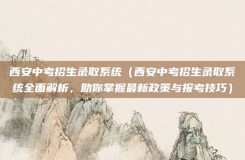 西安中考招生录取系统（西安中考招生录取系统全面解析，助你掌握最新政策与报考技巧）