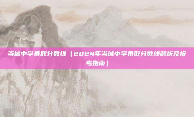 当城中学录取分数线（2024年当城中学录取分数线解析及报考指南）