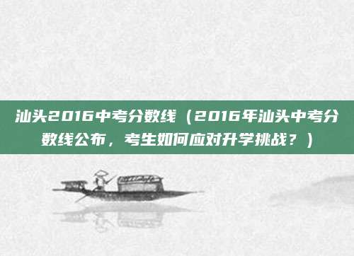 汕头2016中考分数线（2016年汕头中考分数线公布，考生如何应对升学挑战？）